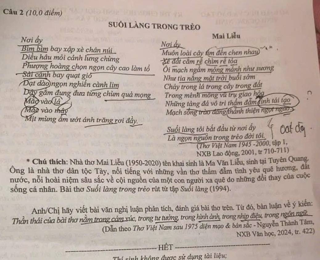 (10,0 điểm)
suôi làng trong trẻo
Mai Liễu
Nơi ấy Nơi ấy
Bìm bìm bay xập xè chân núi
Muôn loài cây tìm đến chen nhau
Diều hâu mỏi cánh lưng chừng Xé ất cắm rễ chìm rê tỏa
Phượng hoàng chọn ngọn cây cao làm tổ Ôi mạch ngầm mỏng mảnh như sương
Sải cánh bay quạt gió
Như tia nắng mặt trời buổi sớm
Đạt dào ngọn nghiễn cành lim
Chảy trong lá trong cây trong đất
Dây gắm đụng đưa từng chùm quả mọng  Trong mênh mông vũ trụ giao hộa
Mão vào lá
Những tảng đá vô trị thầm đẫm đinh tái tạo
Mào vào mây
Mạch sống trào đáng (thánh thiện ngọt ngào
Mịt mùng âm ướt ánh trăng rơi đầy.
Suối làng tôi bắt đầu từ nơi ấy
Là ngọn nguồn trong trẻo đời tôi.
(Thơ Việt Nam 1945 -2000, tập 1,
NXB Lao động, 2001, tr 710-711)
Chú thích: Nhà thơ Mai Liễu (1950-2020) tên khai sinh là Ma Văn Liễu, sinh tại Tuyên Quang.
Ông là nhà thơ dân tộc Tày, nổi tiếng với những vần thơ thấm đẫm tình yêu quê hương, đấu
nước, nỗi hoài niệm sâu sắc về cội nguồn của một con người xa quê do những đổi thay của cuộc
sống cá nhân. Bài thơ Suối làng trong trẻo rút từ tập Suổi làng (1994).
Anh/Chị hãy viết bài văn nghị luận phân tích, đánh giá bài thơ trên. Từ đó, bản luận về ý kiến:
Thần thái của bài thơ nằm trong cảm xúc, trong tư tưởng, trong hình ảnh, trong nhịp điệu, trong ngôn ngữ
(Dẫn theo Thơ Việt Nam sau 1975 diện mạo & bản sắc - Nguyễn Thành Tâm,
NXB Văn học, 2024, tr. 422)
_HÊt
_
Thí sinh không được sử dụng tài liệu;