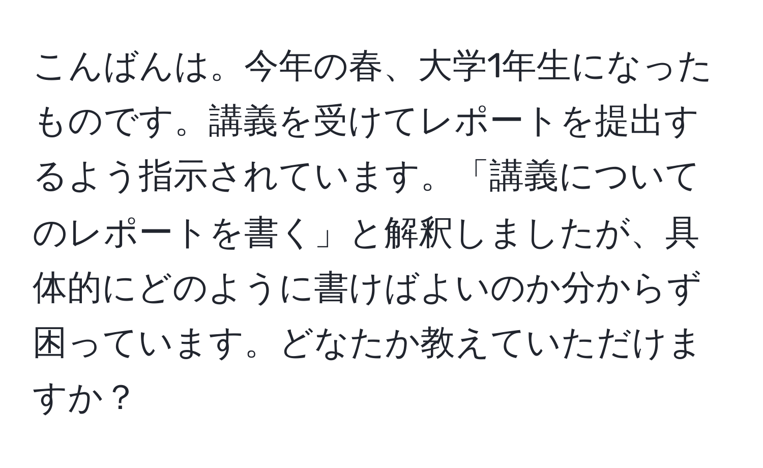 こんばんは。今年の春、大学1年生になったものです。講義を受けてレポートを提出するよう指示されています。「講義についてのレポートを書く」と解釈しましたが、具体的にどのように書けばよいのか分からず困っています。どなたか教えていただけますか？