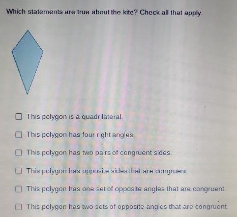 Which statements are true about the kite? Check all that apply.
This polygon is a quadrilateral.
This polygon has four right angles.
This polygon has two pairs of congruent sides.
This polygon has opposite sides that are congruent.
This polygon has one set of opposite angles that are congruent.
This polygon has two sets of opposite angles that are congruent.