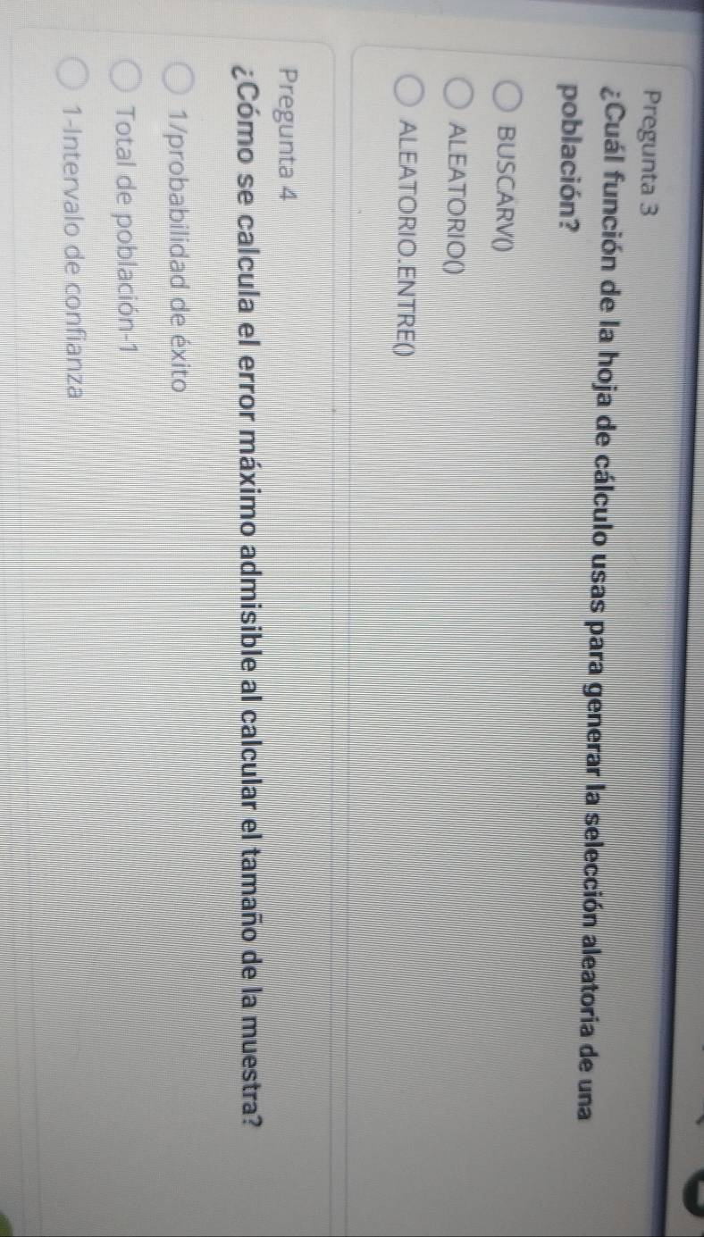 Pregunta 3
¿Cuál función de la hoja de cálculo usas para generar la selección aleatoria de una
población?
BUSCARV()
ALEATORIO()
ALEATORIO.ENTRE()
Pregunta 4
¿Cómo se calcula el error máximo admisible al calcular el tamaño de la muestra?
1/probabilidad de éxito
Total de población-1
1-Intervalo de confianza