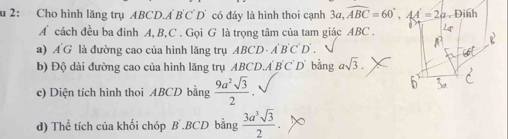 2: Cho hình lăng trụ ABCD.A B'C' D' có đáy là hình thoi cạnh 3a, widehat ABC=60°, AA'=2a
A cách đều ba đinh A, B, C. Gọi G là trọng tâm của tam giác ABC. 
a) A G là đường cao của hình lăng trụ ABCD · A BC D . 
b) Độ dài đường cao của hình lăng trụ ABCD. A B'C D' bằng asqrt(3). 
c) Diện tích hình thoi ABCD bằng  9a^2sqrt(3)/2 . 
d) Thể tích của khối chóp B . BCD bằng  3a^3sqrt(3)/2 