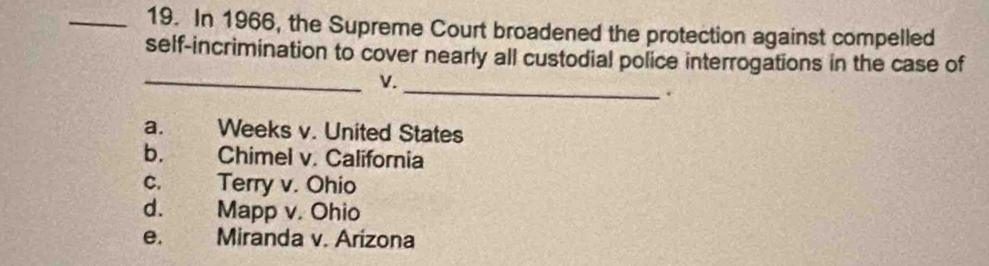 In 1966, the Supreme Court broadened the protection against compelled
self-incrimination to cover nearly all custodial police interrogations in the case of
_V._
.
a. Weeks v. United States
b. Chimel v. California
c. Terry v. Ohio
d. Mapp v. Ohio
e. Miranda v. Arizona