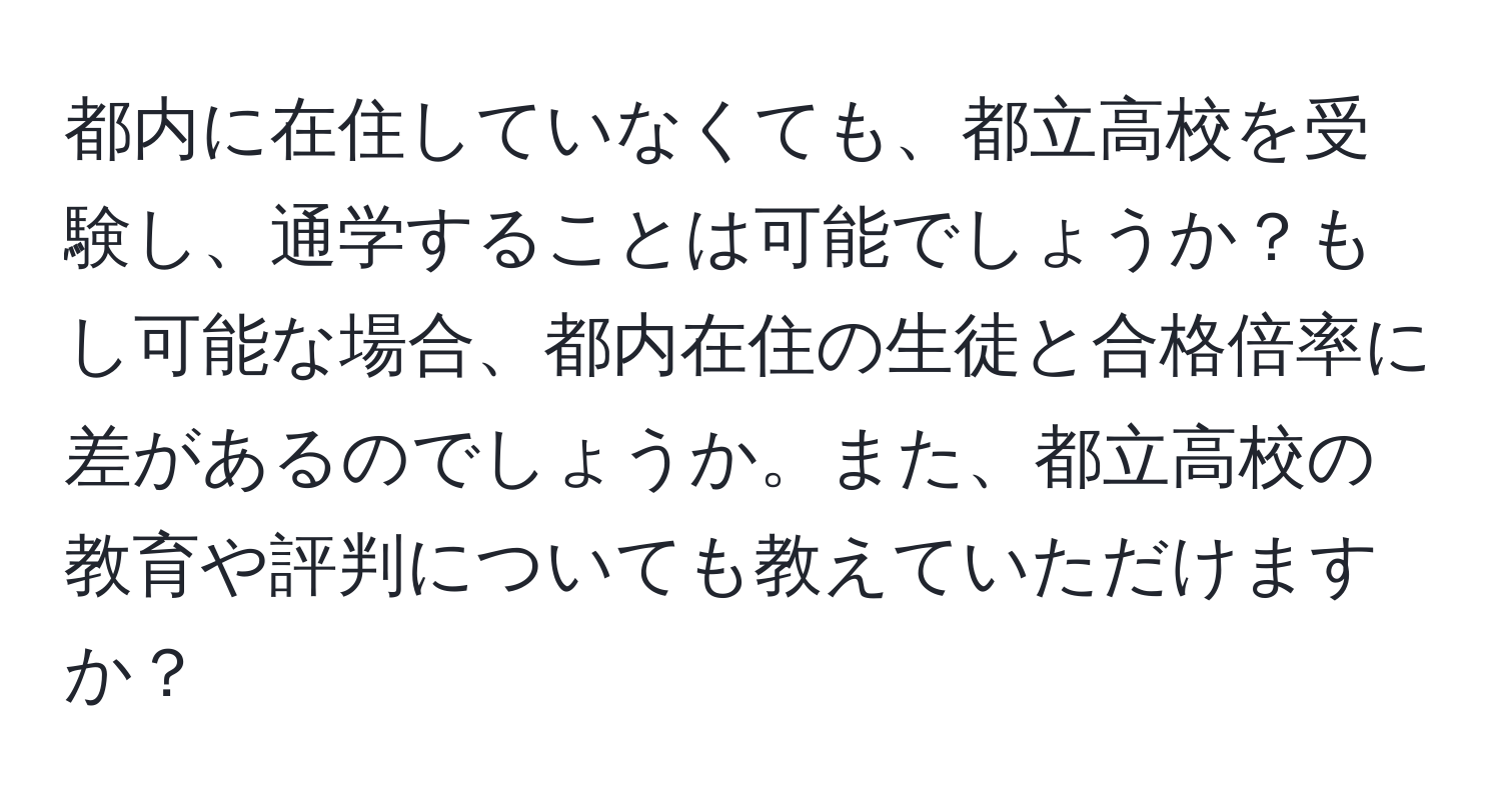 都内に在住していなくても、都立高校を受験し、通学することは可能でしょうか？もし可能な場合、都内在住の生徒と合格倍率に差があるのでしょうか。また、都立高校の教育や評判についても教えていただけますか？