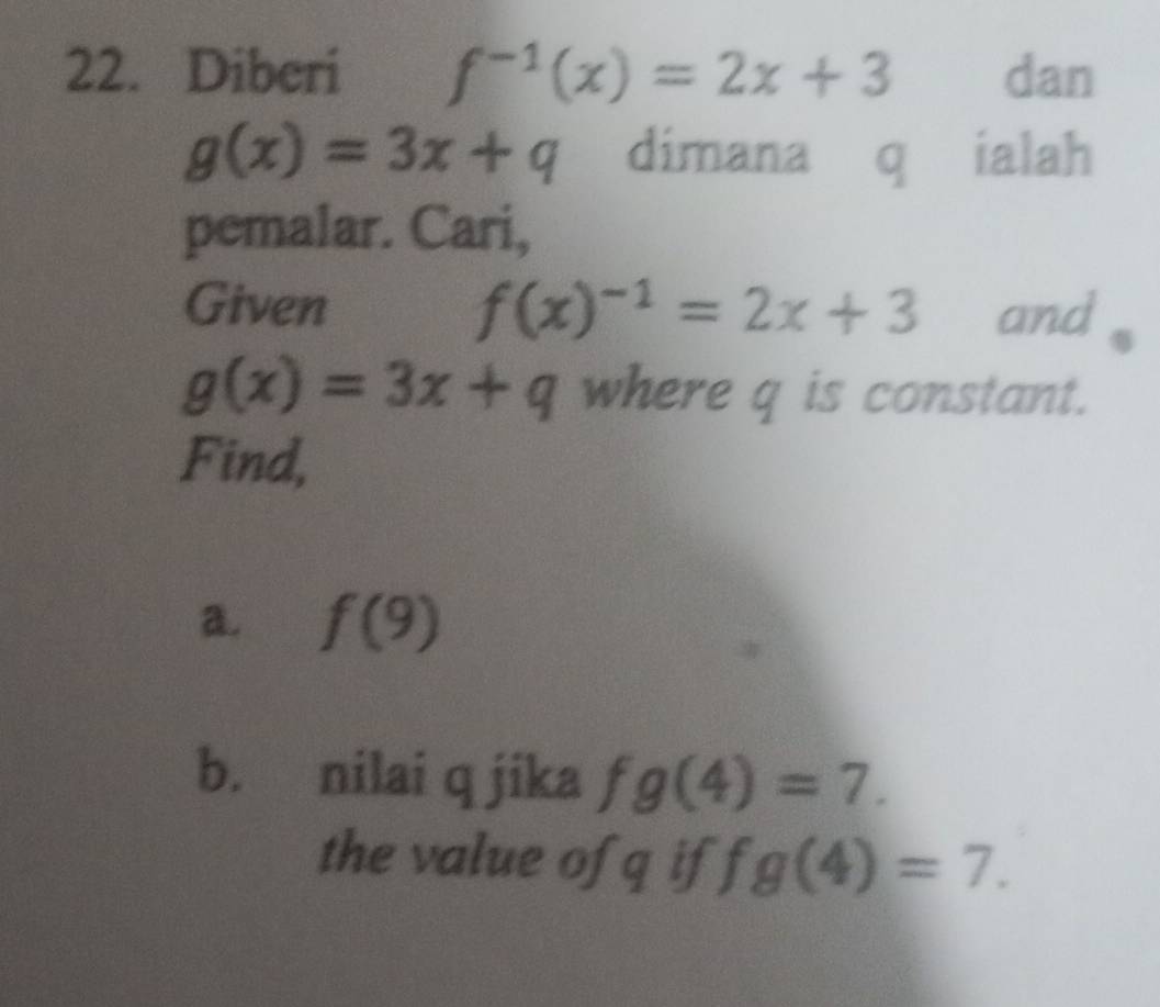 Diberi f^(-1)(x)=2x+3 dan
g(x)=3x+q dimana q ialah 
pemalar. Cari, 
Given f(x)^-1=2x+3 and
g(x)=3x+q where q is constant. 
Find, 
a. f(9)
b. nilai q jika fg(4)=7. 
the value of q if ) fg(4)=7.