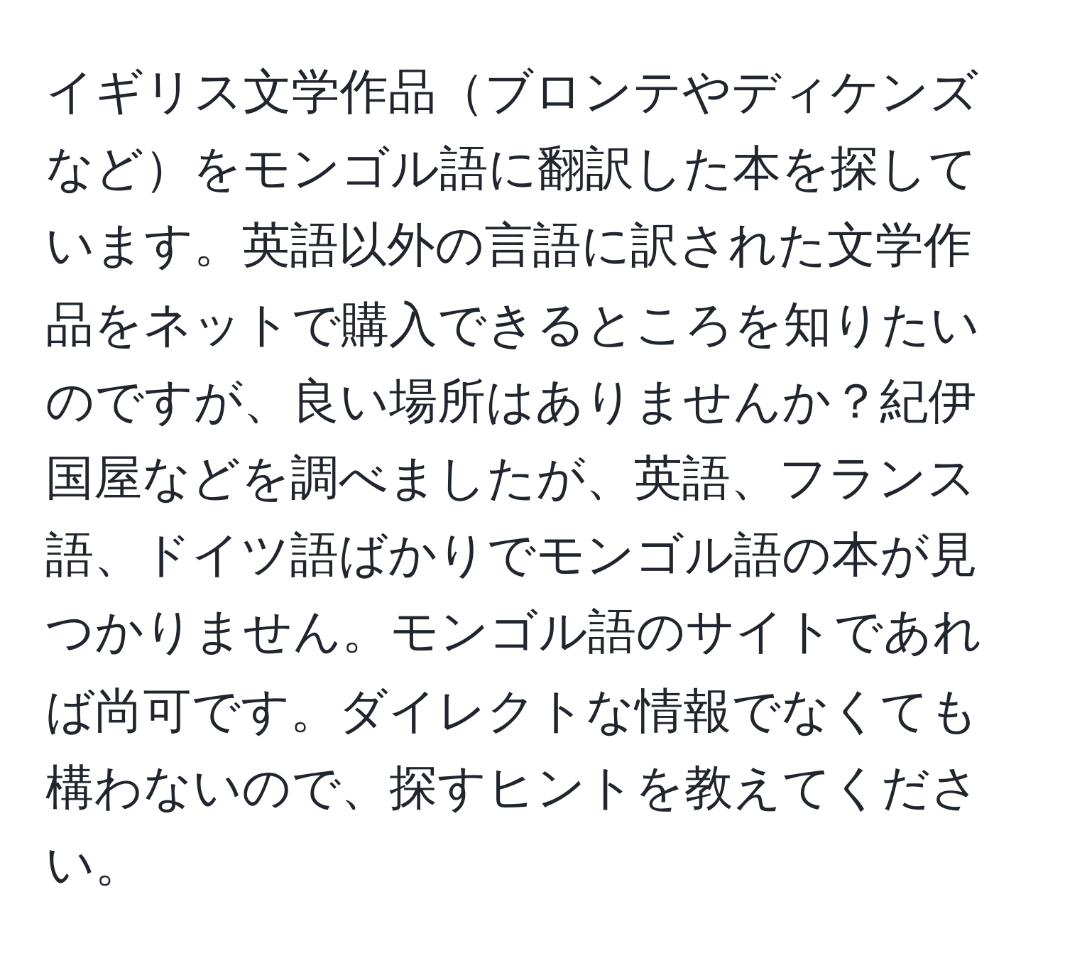 イギリス文学作品ブロンテやディケンズなどをモンゴル語に翻訳した本を探しています。英語以外の言語に訳された文学作品をネットで購入できるところを知りたいのですが、良い場所はありませんか？紀伊国屋などを調べましたが、英語、フランス語、ドイツ語ばかりでモンゴル語の本が見つかりません。モンゴル語のサイトであれば尚可です。ダイレクトな情報でなくても構わないので、探すヒントを教えてください。