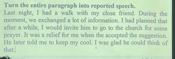 Turn the entire paragraph into reported speech. 
Last night, I had a walk with my close friend. During the 
moment, we exchanged a lot of information. I had planned that 
after a while, I would invite him to go to the church for some 
prayer. It was a relief for me when the accepted the suggestion. 
He later told me to keep my cool. I was glad he could think of 
that.|