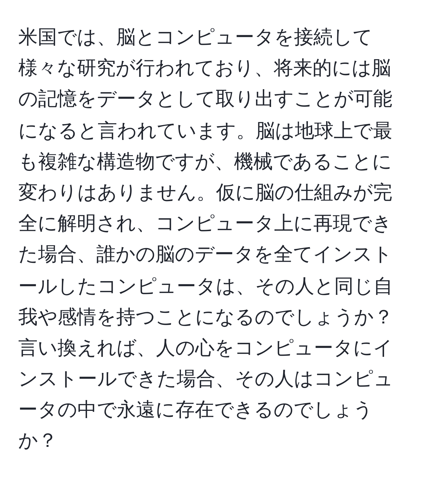 米国では、脳とコンピュータを接続して様々な研究が行われており、将来的には脳の記憶をデータとして取り出すことが可能になると言われています。脳は地球上で最も複雑な構造物ですが、機械であることに変わりはありません。仮に脳の仕組みが完全に解明され、コンピュータ上に再現できた場合、誰かの脳のデータを全てインストールしたコンピュータは、その人と同じ自我や感情を持つことになるのでしょうか？言い換えれば、人の心をコンピュータにインストールできた場合、その人はコンピュータの中で永遠に存在できるのでしょうか？