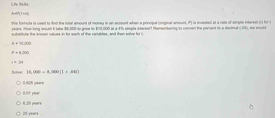 Life Skills:
A=P(1+rt)
this formula is used to find the total amount of money in an account when a principal (original amount, P) is invested at a rate of simple interest (r) for t
years. How long would it take $8,000 to grow to $10,000 at a 4% simple interest? Remembering to convert the percent to a decimal (. 04), we would
substitute the known values in for each of the variables, and then solve for t.
A=10,000
P=8,000
r=.04
Solve: 10,000=8,000(1+.04t)
0.625 years
0.01 year
6.25 years
25 years