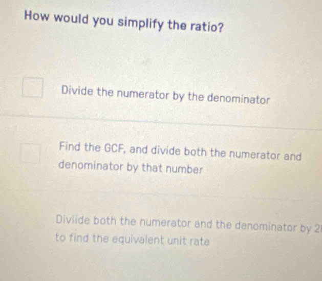 How would you simplify the ratio?
Divide the numerator by the denominator
Find the GCF, and divide both the numerator and
denominator by that number
Diviide both the numerator and the denominator by 2
to find the equivalent unit rate