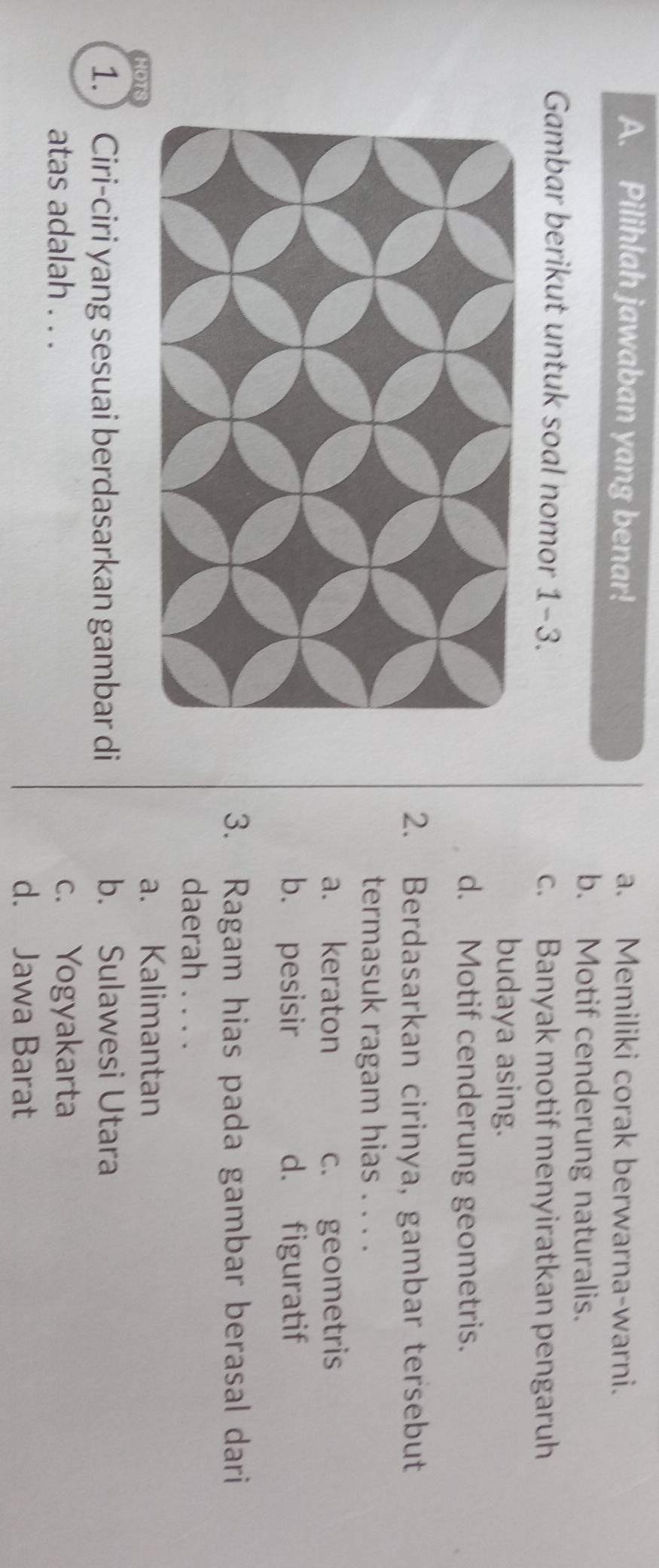 Pilihlah jawaban yang benar! a. Memiliki corak berwarna-warni.
b. Motif cenderung naturalis.
Gambar berikut untuk soal nomor 1-3. c. Banyak motif menyiratkan pengaruh
budaya asing.
d. Motif cenderung geometris.
2. Berdasarkan cirinya, gambar tersebut
termasuk ragam hias . . . .
a. keraton c. geometris
b. pesisir d. figuratif
3. Ragam hias pada gambar berasal dari
daerah . . . .
107s
a. Kalimantan
1. Ciri-ciri yang sesuai berdasarkan gambar di b. Sulawesi Utara
atas adalah . . . c. Yogyakarta
d. Jawa Barat