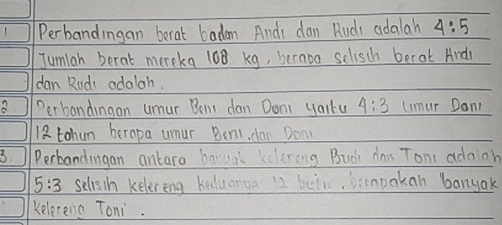 Perbandingan berat badon Andi dan Ruds adalah 4:5
Jumlah berat mercka 108 kg, berava sclisch berat Andl 
dan Rudi adalah. 
Perbandingan umur Bemt dan Doni yaitu 4:3 uimur Dan1
12 tohun berapa umur Benl, dan Don 
3 Perbandingan antara banual kelereng Buài dar Ton adooh
5:3 selisth kelereng keduanga 12 hein, bimpokan banyak 
kelereng Toni.