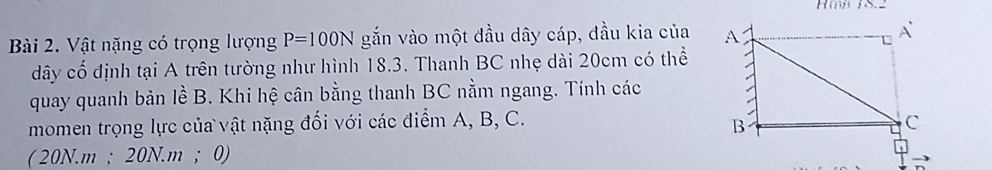 Hii 18.2 
Bài 2. Vật nặng có trọng lượng P=100N gắn vào một đầu dây cáp, đầu kia của 
dây cố định tại A trên tường như hình 18.3. Thanh BC nhẹ dài 20cm có thể 
quay quanh bản lề B. Khi hệ cân bằng thanh BC nằm ngang. Tính các 
momen trọng lực của vật nặng đối với các điểm A, B, C. 
(20N.m ; 20N.m ； 0)