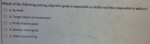 Which of the following pricing objective goals is impossible to define and thus impossible to achieve?
a. Survival
b. Target return on investment
c. Profit maximization
d. Market-share goals
e. Status-quo pricing