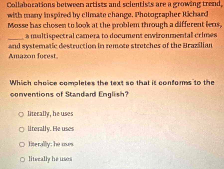 Collaborations between artists and scientists are a growing trend,
with many inspired by climate change. Photographer Richard
Mosse has chosen to look at the problem through a different lens,
_a multispectral camera to document environmental crimes
and systematic destruction in remote stretches of the Brazilian
Amazon forest.
Which choice completes the text so that it conforms to the
conventions of Standard English?
literally, he uses
literally. He uses
literally: he uses
literally he uses