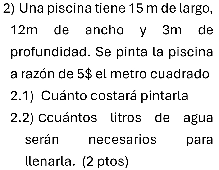 Una piscina tiene 15 m de largo,
12m de ancho y 3m de 
profundidad. Se pinta la piscina 
a razón de 5$ el metro cuadrado 
2.1) Cuánto costará pintarla 
2.2) Ccuántos litros de agua 
serán necesarios para 
llenarla. (2 ptos)