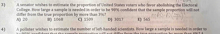 A senator wishes to estimate the proportion of United States voters who favor abolishing the Electoral
College. How large a sample is needed in order to be 98% confident that the sample proportion will not
differ from the true proportion by more than 3%?
A) 20 B) 1068 C) 1509 D) 3017 E) 565
4) A pollster wishes to estimate the number of left-handed scientists. How large a sample is needed in order to