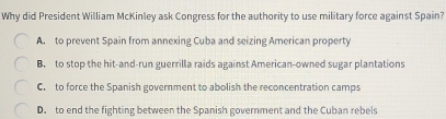 Why did President William McKinley ask Congress for the authority to use military force against Spain?
A. to prevent Spain from annexing Cuba and seizing American property
B. to stop the hit-and-run guerrilla raids against American-owned sugar plantations
C. to force the Spanish government to abolish the reconcentration camps
D. to end the fighting between the Spanish government and the Cuban rebels