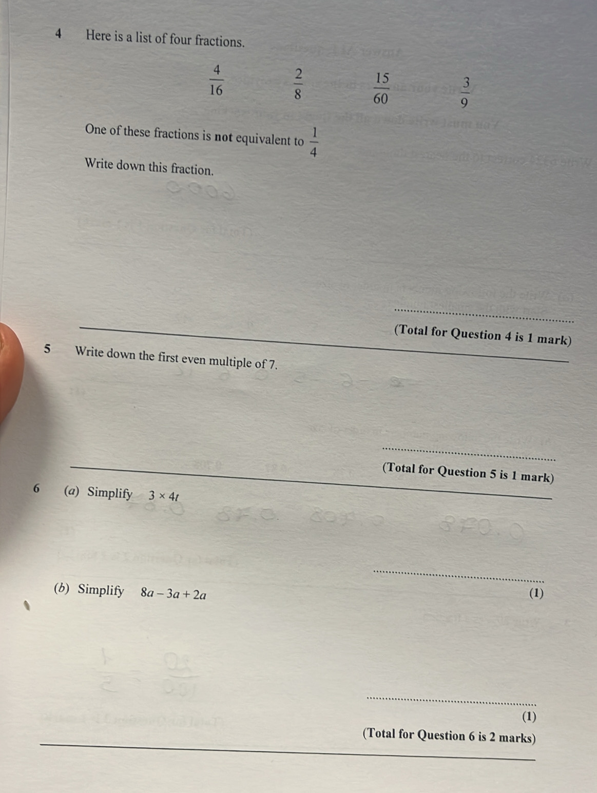 Here is a list of four fractions.
One of these fractions is not equivalent to  1/4 
Write down this fraction.
_
(Total for Question 4 is 1 mark)
5 Write down the first even multiple of 7.
_
_
(Total for Question 5 is 1 mark)
6 (a) Simplify 3* 4t
_
_
(b) Simplify 8a-3a+2a (1)
_
(1)
(Total for Question 6 is 2 marks)
_