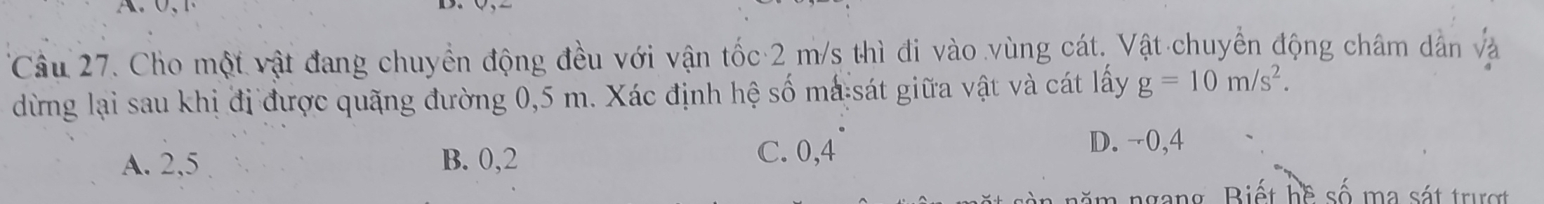 Cho một vật đang chuyển động đều với vận tốc 2 m/s thì đi vào vùng cát. Vật chuyển động châm dân và
dừng lại sau khị đị được quãng đường 0,5 m. Xác định hệ số mà sát giữa vật và cát lấy g=10m/s^2.
A. 2, 5 B. 0, 2 C. 0, 4
D. ¬0, 4
nă m ngang. Biết hề số ma sát trư ợ