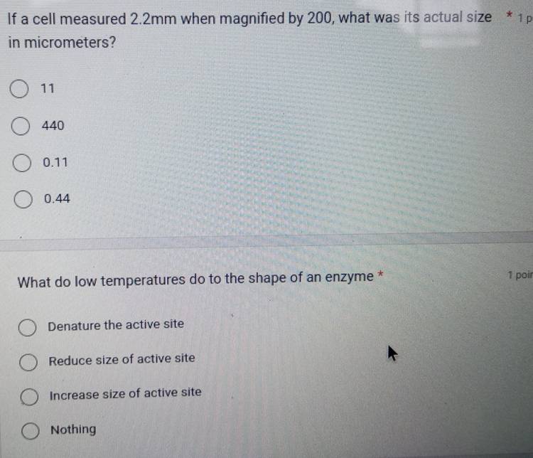 If a cell measured 2.2mm when magnified by 200, what was its actual size * 1
in micrometers?
11
440
0.11
0.44
What do low temperatures do to the shape of an enzyme * 1 poir
Denature the active site
Reduce size of active site
Increase size of active site
Nothing