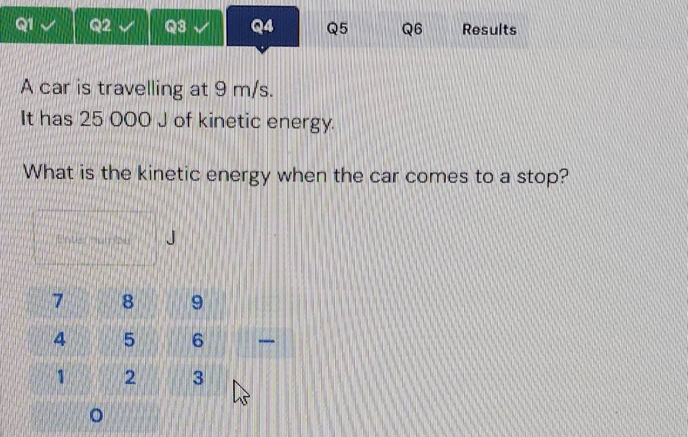 Results 
A car is travelling at 9 m/s. 
It has 25 000 J of kinetic energy. 
What is the kinetic energy when the car comes to a stop?
J
。