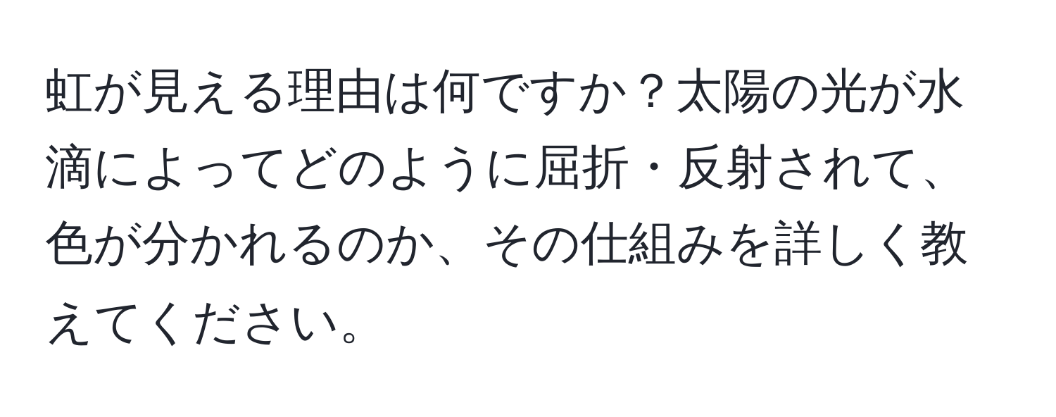 虹が見える理由は何ですか？太陽の光が水滴によってどのように屈折・反射されて、色が分かれるのか、その仕組みを詳しく教えてください。