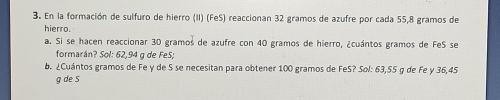 En la formación de sulfuro de hierro (II) (FeS) reaccionan 32 gramos de azufre por cada 55,8 gramos de 
hierro. 
a. Si se hacen reaccionar 30 gramos de azufre con 40 gramos de hierro, ¿cuántos gramos de FeS se 
formarán? Sol: 62,94 g de FeS; 
b. ¿Cuántos gramos de Fe y de 5 se necesitan para obtener 100 gramos de FeS? Sol: 63,55 q de Fe y 36,45
g de S