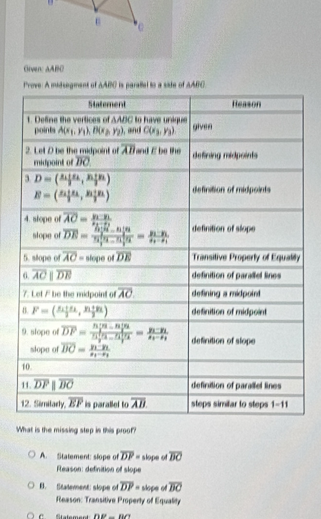 Given: AABC
Prove: A midsegment of AABC is parallel to a side of AABC.
What is the missing step in this proof?
A. Statement: slope of overline DF= slope of overline BC
Reason: definition of slope
B. Statement: slope of overline DF= slope of overline BC
Reason: Transitive Property of Equality
C. Stalement DB-BC