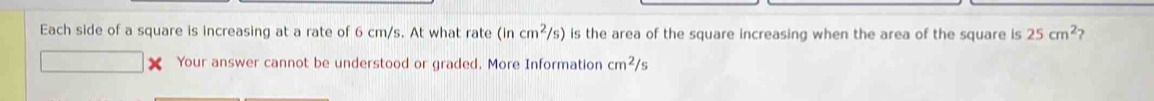 Each side of a square is increasing at a rate of 6 cm/s. At what rate (incm^2/s) is the area of the square increasing when the area of the square is 25cm^2 ) 
Your answer cannot be understood or graded. More Information cm^2/s