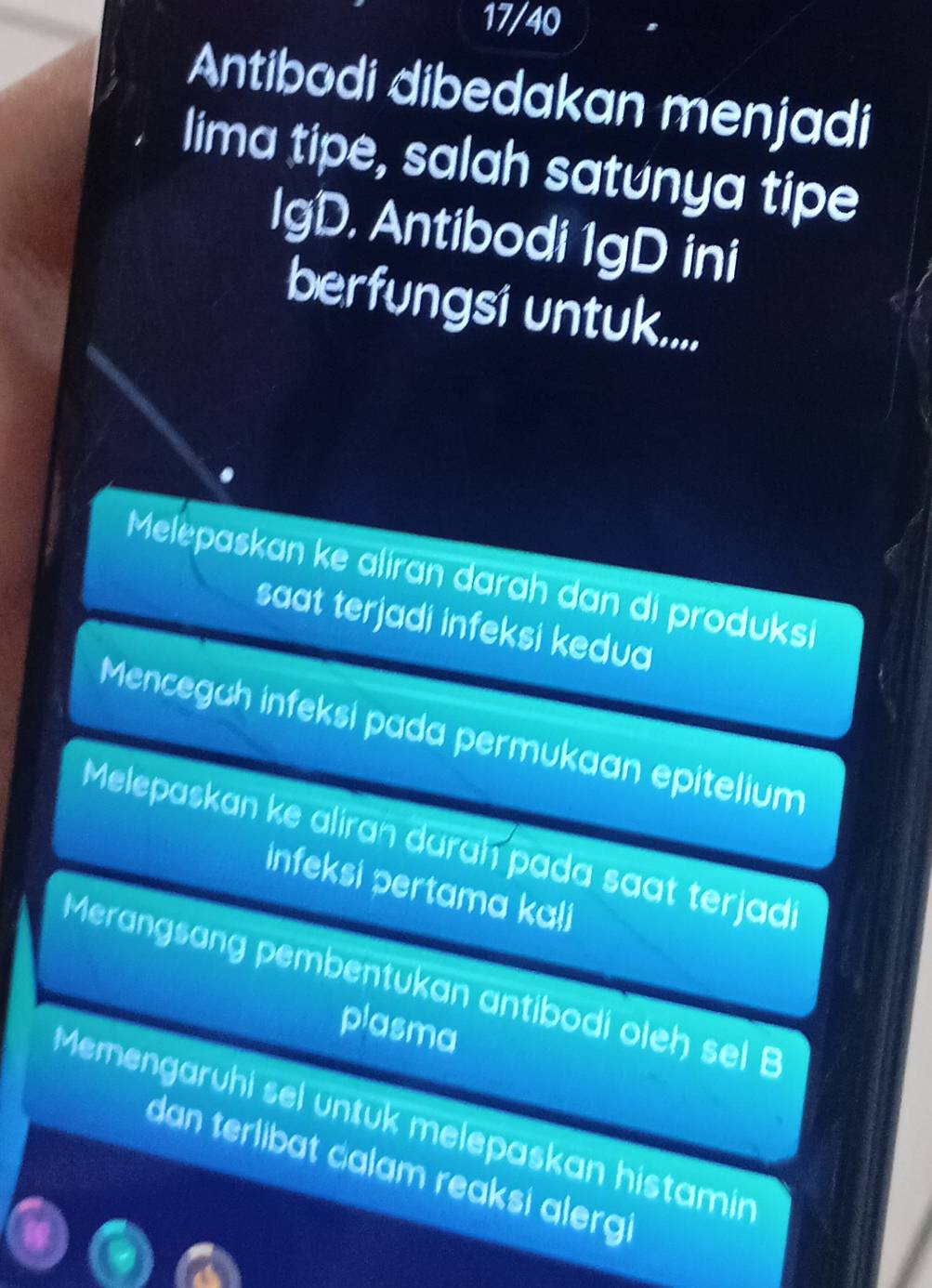 17/40
Antibodi dibedakan menjadi
lima tipe, salah satunya tipe
IgD. Antibodi 1gD ini
berfungsi untuk....
Melepaskan ke aliran darah dan di produksi
saat terjadi infeksi kedua
Mencegah infeksi pada permukaan epitelium
Melepaskan ke aliran darah pada saat terjadi
infeksi pertama kali
Merangsang pembentukan antibodi oleh sel B
plasma
Memengaruhi sel untuk melepaskan histamin
dan terlibat calam reaksi alergi