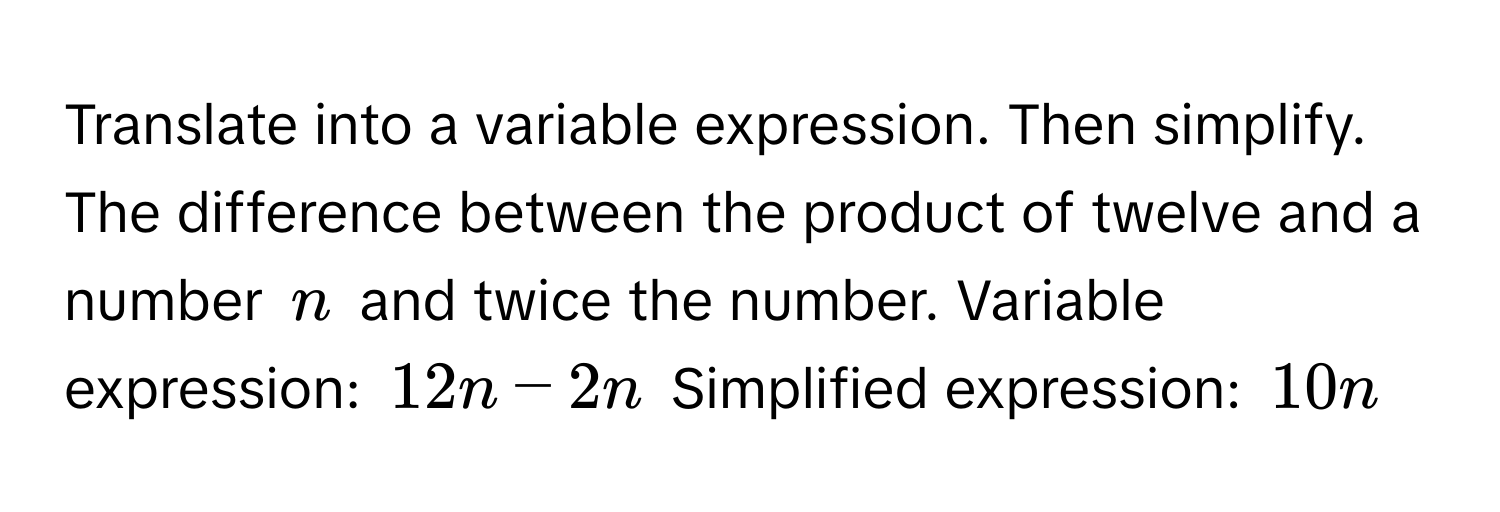 Translate into a variable expression. Then simplify. The difference between the product of twelve and a number $n$ and twice the number. Variable expression: $12n - 2n$ Simplified expression: $10n$