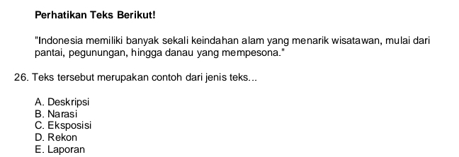 Perhatikan Teks Berikut!
"Indonesia memiliki banyak sekali keindahan alam yang menarik wisatawan, mulai dari
pantai, pegunungan, hingga danau yang mempesona."
26. Teks tersebut merupakan contoh dari jenis teks...
A. Deskripsi
B. Narasi
C. Eksposisi
D. Rekon
E. Laporan