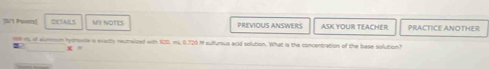 [B'1 Points] DETALS MY NOTES PREVIOUS ANSWERS ASK YOUR TEACHER PRACTICE ANOTHER 
m of alummum hyprente is exatly reutralized with 920, mL 0.720 M sulfurous acid solution. What is the concentration of the base solution? 
x M