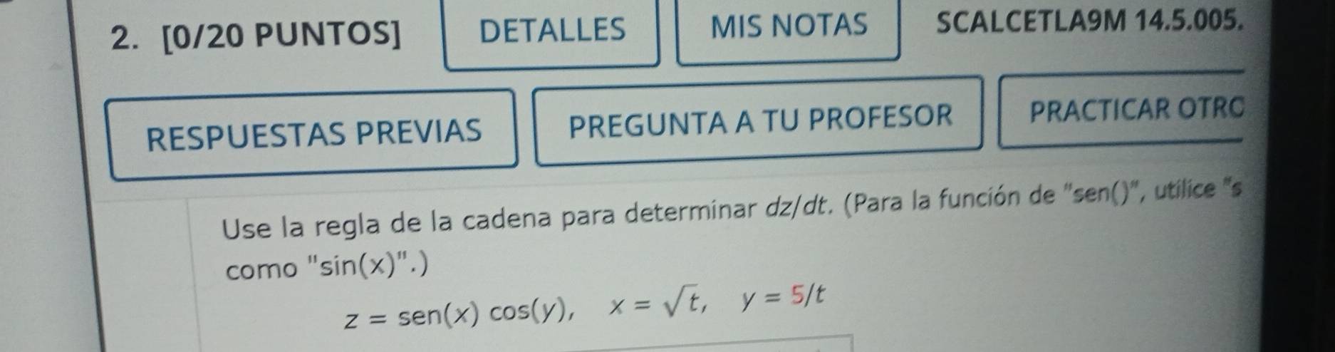 [0/20 PUNTOS] DETALLES MIS NOTAS SCALCETLA9M 14.5.005. 
RESPUESTAS PREVIAS PREGUNTA A TU PROFESOR PRACTICAR OTRC 
Use la regla de la cadena para determinar dz/dt. (Para la función de ''sen()', utilice ''s 
como " sin (x)''.)
z=sen (x)cos (y), x=sqrt(t), y=5/t