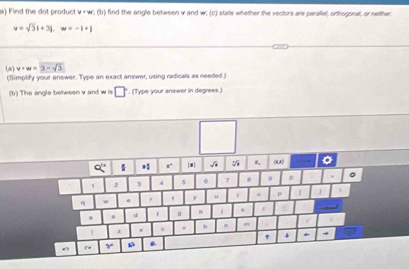 Find the dot product y+w; (b) find the argle between v and w; (c) state whether the vectors are parallel, orthogonall, or meither
v=sqrt(3)i+3j, w=-i+j
(a) v· w=3-sqrt(3)
(Simplify your answer. Type an exact answer, using radicals as needed.) 
(b) The angle between v and w is □°. (Type your answer in degrees.)
8° | ■ | √i 0. (1,1) Mant o 
1 2 3 4 5 6 7 8 9 。 
q w r t y u i 。 p | I 
a 9 d f g h j k 1 
z 。 v b n m 1 
↑ ↓ ← → 
~