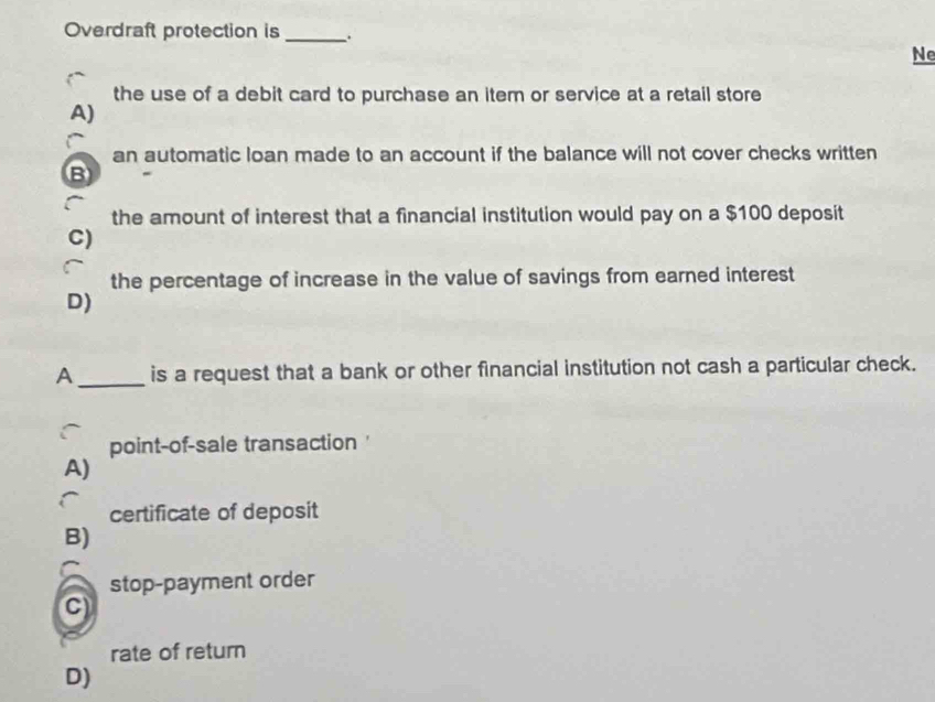 Overdraft protection is _.
Ne
the use of a debit card to purchase an item or service at a retail store
A)
an automatic loan made to an account if the balance will not cover checks written
B
the amount of interest that a financial institution would pay on a $100 deposit
C)
the percentage of increase in the value of savings from earned interest
D)
A_ is a request that a bank or other financial institution not cash a particular check.
point-of-sale transaction
A)
certificate of deposit
B)
stop-payment order
C)
rate of retum
D)