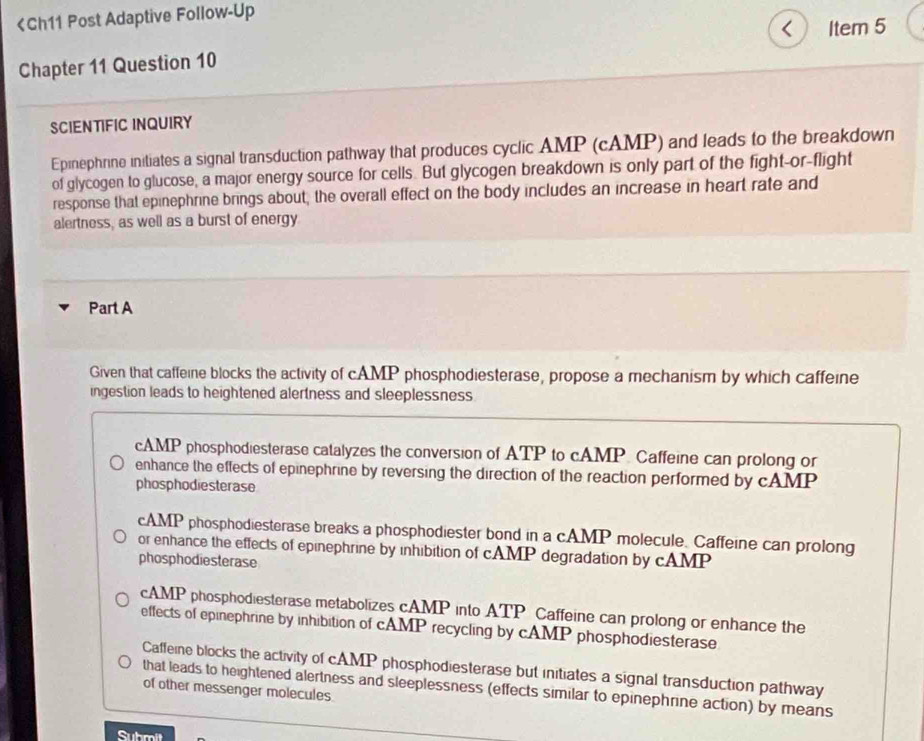 < Item 5
Chapter 11 Question 10
SCIENTIFIC INQUIRY
Epinephrine initiates a signal transduction pathway that produces cyclic AMP (cAMP) and leads to the breakdown
of glycogen to glucose, a major energy source for cells. But glycogen breakdown is only part of the fight-or-flight
response that epinephrine brings about, the overall effect on the body includes an increase in heart rate and
alertness, as well as a burst of energy
Part A
Given that caffeine blocks the activity of cAMP phosphodiesterase, propose a mechanism by which caffeine
ingestion leads to heightened alertness and sleeplessness
 cAMP phosphodiesterase catalyzes the conversion of ATP to cAMP. Caffeine can prolong or
enhance the effects of epinephrine by reversing the direction of the reaction performed by cAMP
phosphodiesterase
cAMP phosphodiesterase breaks a phosphodiester bond in a cAMP molecule. Caffeine can prolong
or enhance the effects of epinephrine by inhibition of cAMP degradation by cAMP
phosphodiesterase
cAMP phosphodiesterase metabolizes cAMP into ATP Caffeine can prolong or enhance the
effects of epinephrine by inhibition of cAMP recycling by cAMP phosphodiesterase
Caffeine blocks the activity of cAMP phosphodiesterase but initiates a signal transduction pathway
that leads to heightened alertness and sleeplessness (effects similar to epinephrine action) by means
of other messenger molecules
Submit