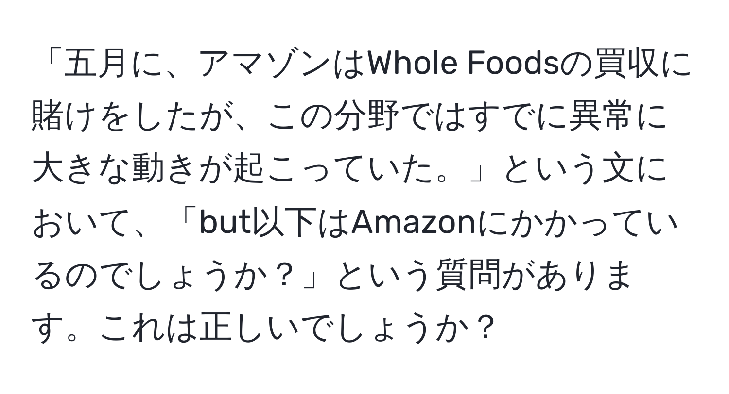 「五月に、アマゾンはWhole Foodsの買収に賭けをしたが、この分野ではすでに異常に大きな動きが起こっていた。」という文において、「but以下はAmazonにかかっているのでしょうか？」という質問があります。これは正しいでしょうか？