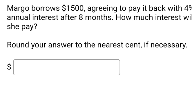 Margo borrows $1500, agreeing to pay it back with 4%
annual interest after 8 months. How much interest wi 
she pay? 
Round your answer to the nearest cent, if necessary.
$□