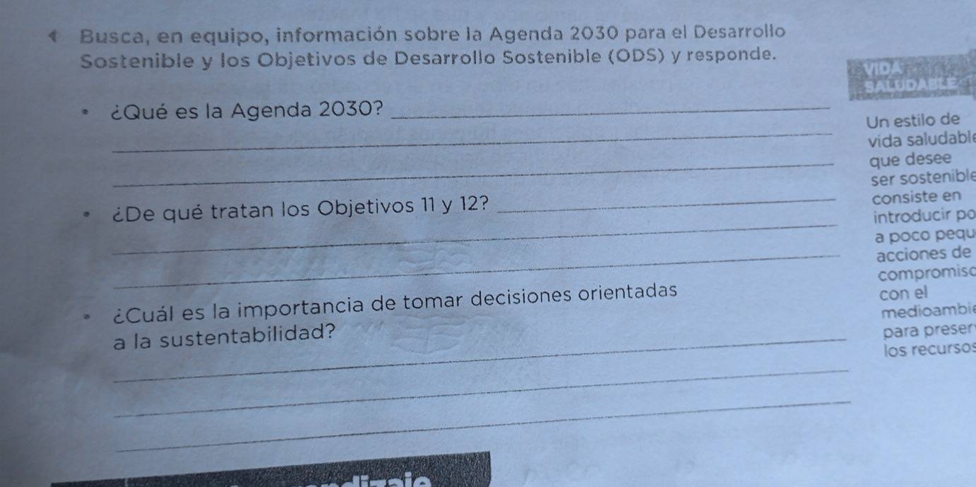 Busca, en equipo, información sobre la Agenda 2030 para el Desarrollo 
Sostenible y los Objetivos de Desarrollo Sostenible (ODS) y responde. 
VIDA 
SALUDABLE- 
_ 
¿Qué es la Agenda 2030?_ 
Un estilo de 
vida saludabl 
_que desee 
ser sostenible 
¿De qué tratan los Objetivos 11 y 12? 
_consiste en 
_ 
introducir po 
a poco pequ 
_acciones de 
¿Cuál es la importancia de tomar decisiones orientadas compromisc 
medioambi 
a la sustentabilidad? con el 
_para preser 
los recursos 
_ 
_