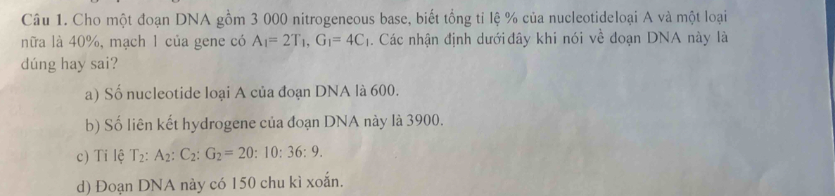 Cho một đoạn DNA gồm 3 000 nitrogeneous base, biết tổng tỉ lệ % của nucleotideloại A và một loại
nữa là 40%, mạch 1 của gene có A_1=2T_1, G_1=4C_1. Các nhận định dưới đây khi nói về đoạn DNA này là
dúng hay sai?
a) Số nucleotide loại A của đoạn DNA là 600.
b) Số liên kết hydrogene của đoạn DNA này là 3900.
c) Ti lệ T_2:A_2:C_2:G_2=20:10:36:9.
d) Đoạn DNA này có 150 chu kì xoắn.