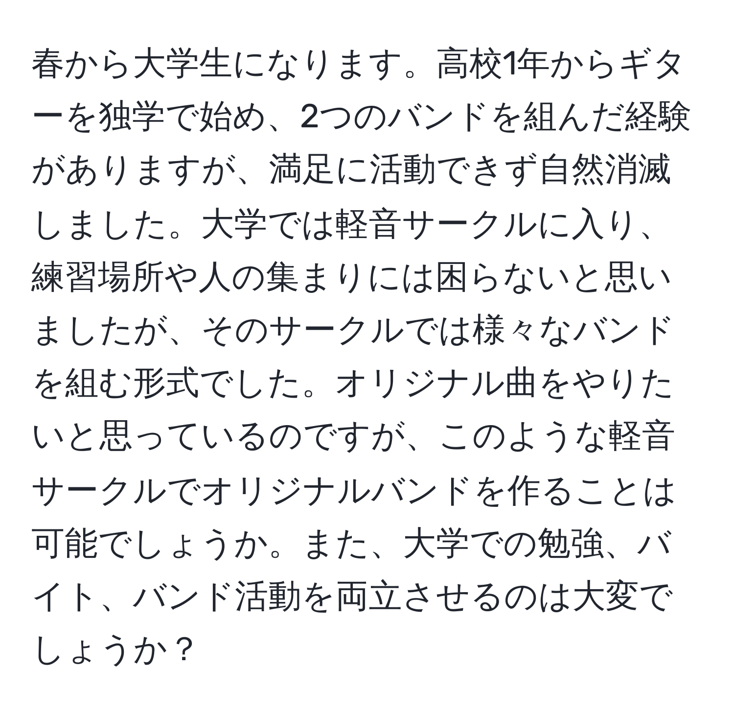 春から大学生になります。高校1年からギターを独学で始め、2つのバンドを組んだ経験がありますが、満足に活動できず自然消滅しました。大学では軽音サークルに入り、練習場所や人の集まりには困らないと思いましたが、そのサークルでは様々なバンドを組む形式でした。オリジナル曲をやりたいと思っているのですが、このような軽音サークルでオリジナルバンドを作ることは可能でしょうか。また、大学での勉強、バイト、バンド活動を両立させるのは大変でしょうか？