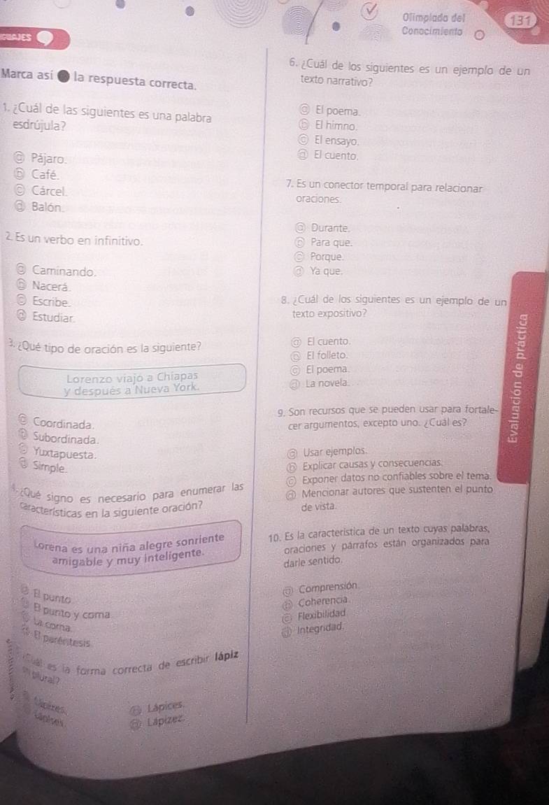 Olimplada del 131
IGUAJES
Conocimiento
6. ¿Cuál de los siguientes es un ejemplo de un
Marca así ● la respuesta correcta.
texto narrativo?
El poema.
1. ¿Cuál de las siguientes es una palabra El himno.
esdrújula? El ensayo.
Pájaro.
El cuento.
Café. 7. Es un conector temporal para relacionar
Cárcel. oraciones
Balón.
Durante.
2. Es un verbo en infinitivo. Para que.
Porque.
Caminando. Ya que.
Nacerá.
Escribe. 8. ¿Cuál de los siguientes es un ejemplo de un
Estudiar
texto expositivo?
3. ¿Qué tipo de oración es la siguiente? El cuento.
El folleto.
5
Lorenzo viajo a Chíapas © El poema
a
y después a Nueva York. La novela.
a
a
9. Son recursos que se pueden usar para fortale-
Coordinada. cer argumentos, excepto uno. ¿Cuál es?
Subordinada.
Yuxtapuesta
Usar ejemplos.
Simple
Explicar causas y consecuencias
Exponer datos no confiables sobre el tema.
4  ¿Qué signo es necesarío para enumerar las C Mencionar autores que sustenten el punto
a
características en la siguiente oración?
de vista
Lorena es una niña alegre sonriente 10. Es la característica de un texto cuyas palabras,
amigable y muy inteligente. oraciones y párrafos están organizados para
darle sentido.
Comprensión
El punto
Coherencia
El punto y coma Flexibilidad
La coma
Integridad.
1 El paréritesis
Cual es la forma correcta de escribir lápiz
` olural ?
Lápices.
Neires Laplses
Lapizez.