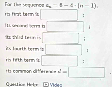 For the sequence a_n=6-4· (n-1), 
its first term is □  □  
; 
its second term is 
; 
its third term is 
; 
its fourth term is 
; 
its fifth term is 
; 
its common difference d=□
Question Help: Video