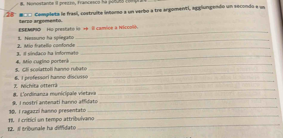 Nonostante il prezzo, Francesco ha potuto comprare 
28 ■□□ Completa le frasi, costruite intorno a un verbo a tre argomenti, aggiungendo un secondo e un 
terzo argomento. 
_ 
ESEMPIO Ho prestato io → il camice a Niccolò. 
1. Nessuno ha spiegato_ 
_ 
2. Mio fratello confonde 
_ 
3. Il sindaco ha informato 
_ 
4. Mio cugino porterà 
_ 
5. Gli scoiattoli hanno rubato 
_ 
6. I professori hanno discusso 
_ 
7. Nichita otterrà 
8. L’ordinanza municipale vietava 
9. I nostri antenati hanno affidato 
_ 
_ 
10. I ragazzi hanno presentato 
_ 
_ 
11. I critici un tempo attribuivano 
12. Il tribunale ha diffidato