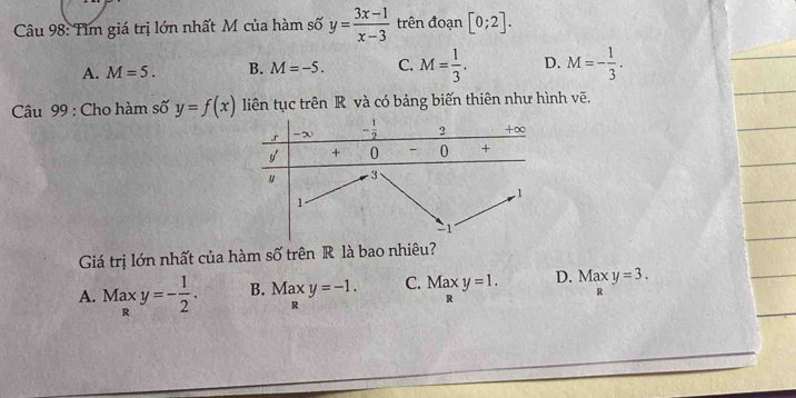 Tìm giá trị lớn nhất M của hàm số y= (3x-1)/x-3  trên đoạn [0;2].
A. M=5. B. M=-5. C. M= 1/3 . D. M=- 1/3 .
Câu 99 : Cho hàm số y=f(x) liên tục trên R và có bảng biến thiên như hình vẽ.
Giá trị lớn nhất của hàm số trên R là bao nhiêu?
A. Maxy=- 1/2 . B. Maxy=-1. C. Maxy=1. D. Maxy=3.
R
R
□  R