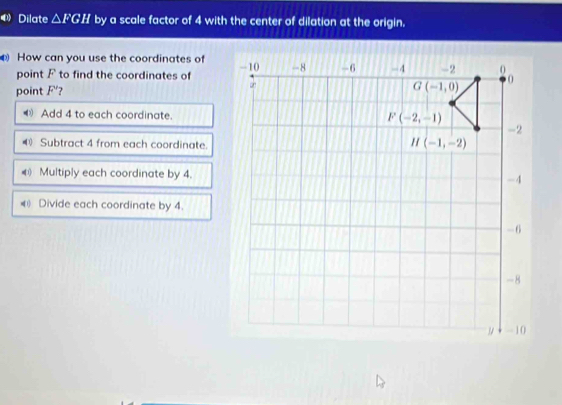 Dilate △ FGH by a scale factor of 4 with the center of dilation at the origin.
How can you use the coordinates of
point F to find the coordinates of
point F' 7
< Add 4 to each coordinate.
 40 Subtract 4 from each coordinate.
( Multiply each coordinate by 4.
( Divide each coordinate by 4.