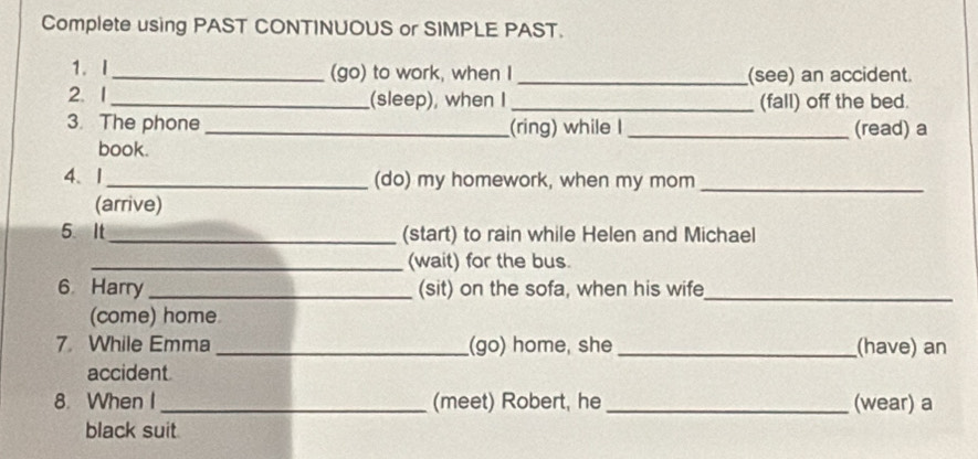 Complete using PAST CONTINUOUS or SIMPLE PAST. 
1.I_ (go) to work, when I _(see) an accident. 
2.1_ (sleep), when I _(fall) off the bed. 
3. The phone _(ring) while I _(read) a 
book. 
4、1_ (do) my homework, when my mom_ 
(arrive) 
5.It _(start) to rain while Helen and Michael 
_(wait) for the bus. 
6 Harry _(sit) on the sofa, when his wife_ 
(come) home 
7. While Emma_ (go) home, she _(have) an 
accident 
8. When I _(meet) Robert, he _(wear) a 
black suit