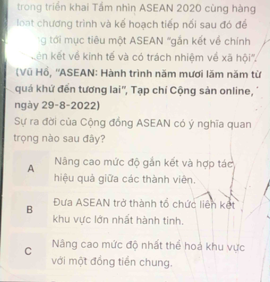 trong triển khai Tầm nhìn ASEAN 2020 cùng hàng
loạt chương trình và kế hoạch tiếp nối sau đó để
g tới mục tiêu một ASEAN "gắn kết về chính
kên kết về kinh tế và có trách nhiệm về xã hội''.
(Vũ Hồ, ''ASEAN: Hành trình năm mươi lăm năm từ
quá khứ đến tương lai'', Tạp chí Cộng sản online,
ngày 29-8-2022)
Sự ra đời của Cộng đồng ASEAN có ý nghĩa quan
trọng nào sau đây?
A Nâng cao mức độ gắn kết và hợp tác
hiệu quả giữa các thành viên.
B
Đưa ASEAN trở thành tổ chức liên kết
khu vực lớn nhất hành tinh.
C Nâng cao mức độ nhất thể hoá khu vực
với một đồng tiền chung.