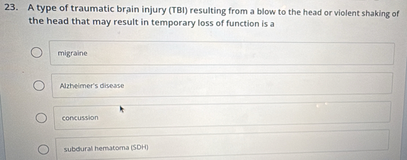 A type of traumatic brain injury (TBI) resulting from a blow to the head or violent shaking of
the head that may result in temporary loss of function is a
migraine
Alzheimer's disease
concussion
subdural hematoma (SDH)